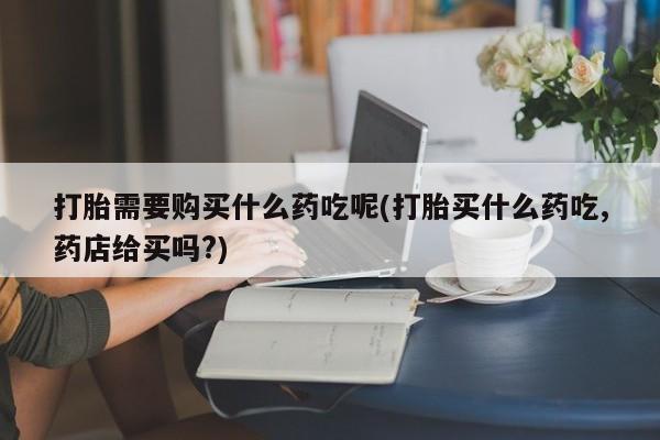 打胎药私人卖打胎需要购买什么药吃呢(打胎买什么药吃,药店给买吗?)