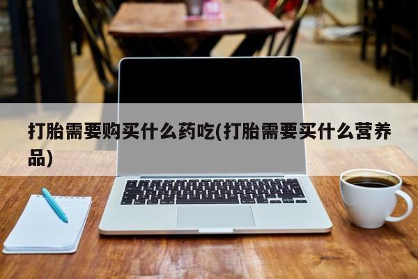 打胎药私人卖打胎需要购买什么药吃(打胎需要买什么营养品)