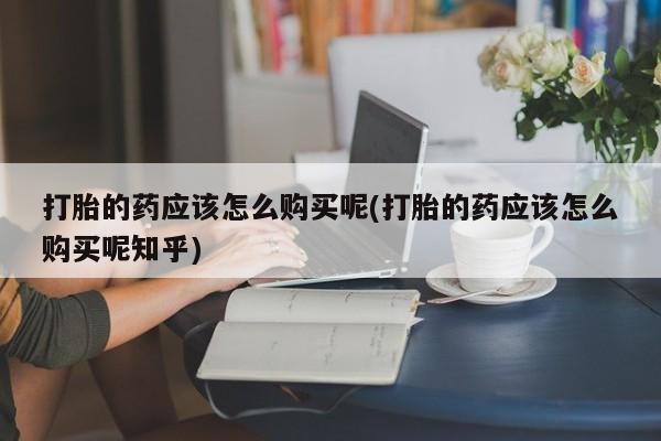 打胎药私人卖打胎的药应该怎么购买呢(打胎的药应该怎么购买呢知乎)